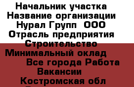 Начальник участка › Название организации ­ Нурал Групп, ООО › Отрасль предприятия ­ Строительство › Минимальный оклад ­ 55 000 - Все города Работа » Вакансии   . Костромская обл.,Волгореченск г.